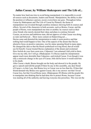 Julius Caesar, by William Shakespeare and The Life of...
No matter how hard one tries to avoid being manipulated, it is impossible to avoid
all sources such as documents, leaders and friends. Manipulation, the ability to alter
the position or influence a person, occurs everywhere one goes. Throughout Julius
Caesar by Shakespeare and The Life of Caesar by Plutarch, the theme of
manipulation was revealed through countless instances showing both its sources and
effects. Several of the characters in both accounts, such as Brutus, Caesar, and the
people of Rome, were manipulated one time or another, by sources such as their
close friends who merely desired their ideas and plans to continue forward.
Cassius, an envious and ambitious man, did not approve of what Caesar was doing
as ruler and believed ... Show more content on Helpwriting.net ...
Decius came and distorted the interpretation to make it seem positive and that
nothing bad would happen to him. One of the aspects of the dream that Decius
altered to focus on positive outcomes, was his statue spouting blood in many pipes.
He changed the idea so that the blood symbolized reviving blood, that all would
use for benefit. Caesar trusted Decius explanation of the dream and exclaimed
How foolish do your fears seem now, Calpurnia! I am ashamed I did yield to them.
Give me my robe, for I will go. (Shakespeare 31) Decius made his interpretation
appear much more desirable than Calpurnia s and tricked Caesar. Even though it was
only a miniscule change in the eyes of Caesar, little did he know it would send him
to his death.
After Caesar s death, Brutus brought out the body and showed it to the people. He
gave a speech and told the people If there be any in this assembly, any dear friend
of Caesar s, to him I say, that Brutus love to Caesar was no less than his. If then that
friend demand why Brutus rose against Caesar, this is my answer: not that I loved
Caesar less, but that I loved Rome more. (Shakespeare 45) Brutus told the people this
to manipulate into thinking that he had done this to protect Rome, because Caesar
was stealing all of the authority and leaving everyone else powerless. This was not the
 