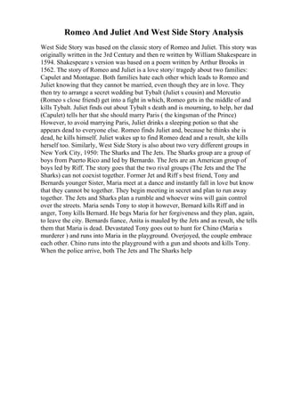 Romeo And Juliet And West Side Story Analysis
West Side Story was based on the classic story of Romeo and Juliet. This story was
originally written in the 3rd Century and then re written by William Shakespeare in
1594. Shakespeare s version was based on a poem written by Arthur Brooks in
1562. The story of Romeo and Juliet is a love story/ tragedy about two families:
Capulet and Montague. Both families hate each other which leads to Romeo and
Juliet knowing that they cannot be married, even though they are in love. They
then try to arrange a secret wedding but Tybalt (Juliet s cousin) and Mercutio
(Romeo s close friend) get into a fight in which, Romeo gets in the middle of and
kills Tybalt. Juliet finds out about Tybalt s death and is mourning, to help, her dad
(Capulet) tells her that she should marry Paris ( the kingsman of the Prince)
However, to avoid marrying Paris, Juliet drinks a sleeping potion so that she
appears dead to everyone else. Romeo finds Juliet and, because he thinks she is
dead, he kills himself. Juliet wakes up to find Romeo dead and a result, she kills
herself too. Similarly, West Side Story is also about two very different groups in
New York City, 1950: The Sharks and The Jets. The Sharks group are a group of
boys from Puerto Rico and led by Bernardo. The Jets are an American group of
boys led by Riff. The story goes that the two rival groups (The Jets and the The
Sharks) can not coexist together. Former Jet and Riff s best friend, Tony and
Bernards younger Sister, Maria meet at a dance and instantly fall in love but know
that they cannot be together. They begin meeting in secret and plan to run away
together. The Jets and Sharks plan a rumble and whoever wins will gain control
over the streets. Maria sends Tony to stop it however, Bernard kills Riff and in
anger, Tony kills Bernard. He begs Maria for her forgiveness and they plan, again,
to leave the city. Bernards fiance, Anita is mauled by the Jets and as result, she tells
them that Maria is dead. Devastated Tony goes out to hunt for Chino (Maria s
murderer ) and runs into Maria in the playground. Overjoyed, the couple embrace
each other. Chino runs into the playground with a gun and shoots and kills Tony.
When the police arrive, both The Jets and The Sharks help
 