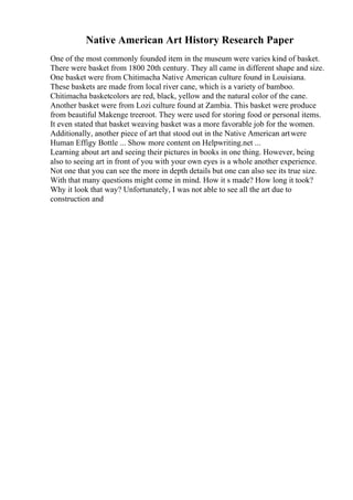 Native American Art History Research Paper
One of the most commonly founded item in the museum were varies kind of basket.
There were basket from 1800 20th century. They all came in different shape and size.
One basket were from Chitimacha Native American culture found in Louisiana.
These baskets are made from local river cane, which is a variety of bamboo.
Chitimacha basketcolors are red, black, yellow and the natural color of the cane.
Another basket were from Lozi culture found at Zambia. This basket were produce
from beautiful Makenge treeroot. They were used for storing food or personal items.
It even stated that basket weaving basket was a more favorable job for the women.
Additionally, another piece of art that stood out in the Native American artwere
Human Effigy Bottle ... Show more content on Helpwriting.net ...
Learning about art and seeing their pictures in books in one thing. However, being
also to seeing art in front of you with your own eyes is a whole another experience.
Not one that you can see the more in depth details but one can also see its true size.
With that many questions might come in mind. How it s made? How long it took?
Why it look that way? Unfortunately, I was not able to see all the art due to
construction and
 
