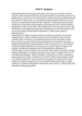 FGCU Analysis
Guiding Principles The principles that guide a university are extremely crucial in
regards to what students and faculty can expect from the university they attend or are
employed by, as well as how the university can outline its goals and attitudes towards
those goals. For that reason, it is essential for a universityand its directors to invest
heavily in the guiding principles that they stand for. Everything the university does
should strive to live up to such principles, and failure to do so is a failure to all the
stakeholders within the university. The Florida Gulf Coast University, or FGCU, has
established several guiding principles that are behind every action and direction that
the university takes. One principle in particular is... Show more content on
Helpwriting.net ...
In particular, it is failing to promote and provide distance and time free learning.
Although FGCU offers a wealth of online courses for students to take from the
comfort of their own home, or anywhere they choose really, the quality of such
courses are not up to par with the education gained in the classroom. According to
Douglas Rushkoff, Online learning needs to cater to human users. A real instructor
should not simply dump data on a person, as in a scripted video, but engage with
students, consider their responses and offer individualized challenges (3).
Unfortunately, the state of online courses at FGCU falls under this criteria of simply
dumping information on students, and online courses offer very little in the way of
individualized challenges. While the quality of education in an FGCU classroom is
unprecedented, the quality of education in an FGCU online classroom leaves much
to be desired. Instead of a virtual classroom environment, an online FCGU course
simply puts students through rigid, non streamlined hoops that do little to insight
creativity or academic advancement. And for this reason, FGCU is falling short of its
information technology guiding
 