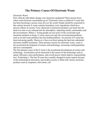 The Primary Causes Of Electronic Waste
Electronic Waste
How often do individuals change your electronic equipment? Does anyone know
where used electronic merchandise go to? Electronic waste is called an E waste that
has been becoming a serious issue all over the world. People should be concerned in
this century because E waste contains hazardous, toxic ingredients which have
adverse effects on society Toxic chemicals in electronicsproducts can leach into the
land over time or are released into the atmosphere, impacting nearby communities and
the environment ( Where ). Young people are not aware of the caveat that used
electronic products to bring. E waste causes not only the environmental problems
such as air and water pollution but also health problems. An amount of E waste has
been increasing rapidly. Moreover, it has even been turning the land into substantial
electronic landfill mountains. Three primary reasons for electronic waste: waste is
the accelerated development of science and technology, increasing world population
and over consumption.
The first primary cause of the E waste is the accelerated development of science and
technology. Acceleration can be measured in the returns of the technology such as
speed, efficiency, price performance, and overall power which improve exponentially
too ( Technology ). The last 20 years have notably changed in many aspects because
of the technological innovation, and modern society is filled with various electronic
products such as computers, televisions, cell
 