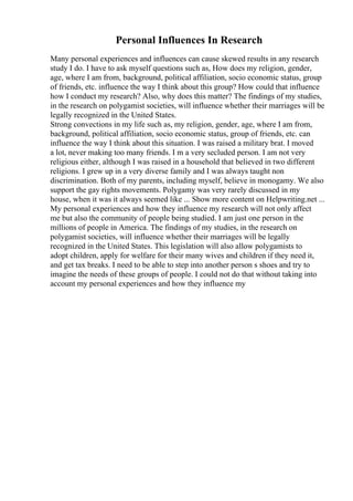 Personal Influences In Research
Many personal experiences and influences can cause skewed results in any research
study I do. I have to ask myself questions such as, How does my religion, gender,
age, where I am from, background, political affiliation, socio economic status, group
of friends, etc. influence the way I think about this group? How could that influence
how I conduct my research? Also, why does this matter? The findings of my studies,
in the research on polygamist societies, will influence whether their marriages will be
legally recognized in the United States.
Strong convections in my life such as, my religion, gender, age, where I am from,
background, political affiliation, socio economic status, group of friends, etc. can
influence the way I think about this situation. I was raised a military brat. I moved
a lot, never making too many friends. I m a very secluded person. I am not very
religious either, although I was raised in a household that believed in two different
religions. I grew up in a very diverse family and I was always taught non
discrimination. Both of my parents, including myself, believe in monogamy. We also
support the gay rights movements. Polygamy was very rarely discussed in my
house, when it was it always seemed like ... Show more content on Helpwriting.net ...
My personal experiences and how they influence my research will not only affect
me but also the community of people being studied. I am just one person in the
millions of people in America. The findings of my studies, in the research on
polygamist societies, will influence whether their marriages will be legally
recognized in the United States. This legislation will also allow polygamists to
adopt children, apply for welfare for their many wives and children if they need it,
and get tax breaks. I need to be able to step into another person s shoes and try to
imagine the needs of these groups of people. I could not do that without taking into
account my personal experiences and how they influence my
 