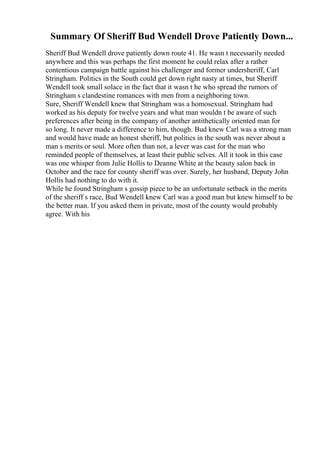 Summary Of Sheriff Bud Wendell Drove Patiently Down...
Sheriff Bud Wendell drove patiently down route 41. He wasn t necessarily needed
anywhere and this was perhaps the first moment he could relax after a rather
contentious campaign battle against his challenger and former undersheriff, Carl
Stringham. Politics in the South could get down right nasty at times, but Sheriff
Wendell took small solace in the fact that it wasn t he who spread the rumors of
Stringham s clandestine romances with men from a neighboring town.
Sure, Sheriff Wendell knew that Stringham was a homosexual. Stringham had
worked as his deputy for twelve years and what man wouldn t be aware of such
preferences after being in the company of another antithetically oriented man for
so long. It never made a difference to him, though. Bud knew Carl was a strong man
and would have made an honest sheriff, but politics in the south was never about a
man s merits or soul. More often than not, a lever was cast for the man who
reminded people of themselves, at least their public selves. All it took in this case
was one whisper from Julie Hollis to Deanne White at the beauty salon back in
October and the race for county sheriff was over. Surely, her husband, Deputy John
Hollis had nothing to do with it.
While he found Stringham s gossip piece to be an unfortunate setback in the merits
of the sheriff s race, Bud Wendell knew Carl was a good man but knew himself to be
the better man. If you asked them in private, most of the county would probably
agree. With his
 