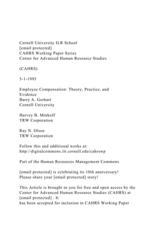 Cornell University ILR School
[email protected]
CAHRS Working Paper Series
Center for Advanced Human Resource Studies
(CAHRS)
5-1-1995
Employee Compensation: Theory, Practice, and
Evidence
Barry A. Gerhart
Cornell University
Harvey B. Minkoff
TRW Corporation
Ray N. Olsen
TRW Corporation
Follow this and additional works at:
http://digitalcommons.ilr.cornell.edu/cahrswp
Part of the Human Resources Management Commons
[email protected] is celebrating its 10th anniversary!
Please share your [email protected] story!
This Article is brought to you for free and open access by the
Center for Advanced Human Resource Studies (CAHRS) at
[email protected] . It
has been accepted for inclusion in CAHRS Working Paper
 
