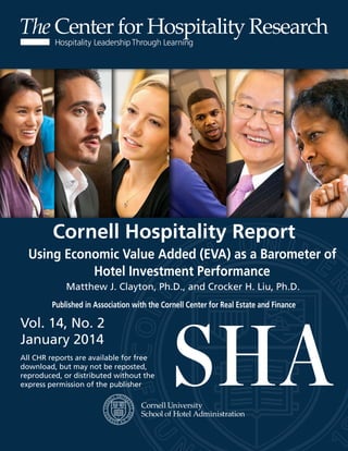 Center for Hospitality Research 
Cornell Hospitality Report 
Using Economic Value Added (EVA) as a Barometer of 
Hotel Investment Performance 
Matthew J. Clayton, Ph.D., and Crocker H. Liu, Ph.D. 
Published in Association with the Cornell Center for Real Estate and Finance 
Vol. 14, No. 2 
January 2014 
All CHR reports are available for free 
download, but may not be reposted, 
reproduced, or distributed without the 
express permission of the publisher 
 