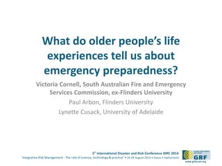What do older people’s life 
experiences tell us about 
emergency preparedness? 
Victoria Cornell, South Australian Fire and Emergency 
5th International Disaster and Risk Conference IDRC 2014 
‘Integrative Risk Management - The role of science, technology & practice‘ • 24-28 August 2014 • Davos • Switzerland 
www.grforum.org 
Services Commission, ex-Flinders University 
Paul Arbon, Flinders University 
Lynette Cusack, University of Adelaide 
 