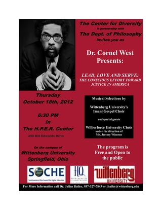 The Center for Diversity
                                                             in partnership with

                                                The Dept. of Philosophy
                                                             invites you as
                                             


                                                        Dr.  Cornel  West    
                                                            Presents:    

                                                 LEAD,  LOVE  AND  SERVE:    
                                                THE  CONSCIOUS  EFFORT  TOWARD  
                                                      JUSTICE  IN  AMERICA    


    Thursday
                                                          Musical  Selections  by    
October 18th, 2012                                                     

                                                          Imani  Gospel  Choir  
     6:30 PM                                         
                                                              and  special  guests  
        In                                           
The H.P.E.R. Center                                 Wilberforce  University  Choir  
                                                            under  the  direction  of    
    250 Bill Edwards Drive                                  Mr.  Jeremy  Winston  



        On the campus of                                     The  program  is  
Wittenberg University                                       Free  and  Open  to  
  Springfield, Ohio                                            the  public  




For  More  Information  call  Dr.  Julius  Bailey,  937-­327-­7845  or  jbailey@wittenberg.edu  
 