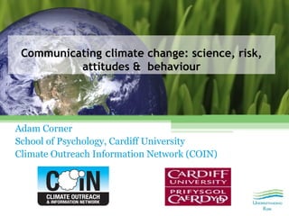 Communicating climate change: science, risk,
          attitudes & behaviour




Adam Corner
School of Psychology, Cardiff University
Climate Outreach Information Network (COIN)
 