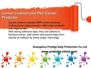 Corner Cushion and PVC CornerCorner Cushion and PVC Corner
ProtectorProtector
www.probaby-china.comwww.probaby-china.com
Corner cushion includes NBR corner protector,
multi-purpose edge protector, table edge protector
and angle cover.
With strong adhesive tape, they can adhere to
furniture corner, wall corner and secure baby from
injuries of collision by sharp angle, hard edge.
Guangzhou Prodigy Daily Production Co.,LtdGuangzhou Prodigy Daily Production Co.,Ltd
 