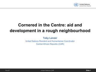 United Nations
                                                                   Central African Republic




        Cornered in the Centre: aid and
     development in a rough neighbourhood
                               Toby Lanzer
            United Nations Resident and Humanitarian Coordinator
                        Central African Republic (CAR)




Oct-07                      United Nations CAR                                  Slide 1