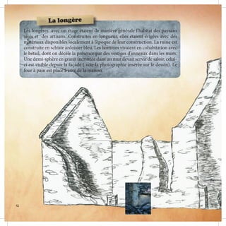 Les longères avec un étage étaient de manière générale l’habitat des paysans
aisés et des artisans. Construites en longueur, elles étaient érigées avec des
matériaux disponibles localement à l’époque de leur construction. La ruine est
construite en schiste ardoisier bleu. Les hommes vivaient en cohabitation avec
le bétail, dont on décèle la présence par des vestiges d’anneaux dans les murs.
Une demi-sphère en granit incrustée dans un mur devait servir de saloir, celui-
ci est visible depuis la façade ( voir la photographie insérée sur le dessin). Le
four à pain est placé à côté de la maison.
La longère
14
 