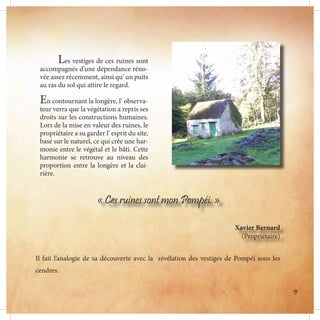 Les vestiges de ces ruines sont
accompagnés d’une dépendance réno-
vée assez récemment, ainsi qu’ un puits
au ras du sol qui attire le regard.
En contournant la longère, l’ observa-
teur verra que la végétation a repris ses
droits sur les constructions humaines.
Lors de la mise en valeur des ruines, le
propriétaire a su garder l’ esprit du site,
basé sur le naturel, ce qui crée une har-
monie entre le végétal et le bâti. Cette
harmonie se retrouve au niveau des
proportion entre la longère et la clai-
rière.
« Ces ruines sont mon Pompéi. »
Xavier Bernard
(Propriétaire)
Il fait l’analogie de sa découverte avec la révélation des vestiges de Pompéi sous les
cendres.
B
19
 