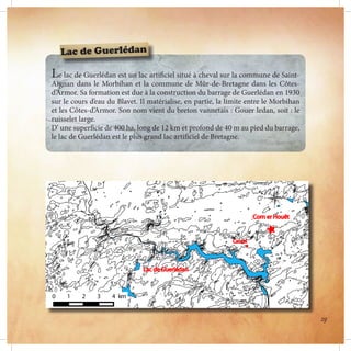 Le lac de Guerlédan est un lac artificiel situé à cheval sur la commune de Saint-
Aignan dans le Morbihan et la commune de Mûr-de-Bretagne dans les Côtes-
d’Armor. Sa formation est due à la construction du barrage de Guerlédan en 1930
sur le cours d’eau du Blavet. Il matérialise, en partie, la limite entre le Morbihan
et les Côtes-d’Armor. Son nom vient du breton vannetais : Gouer ledan, soit : le
ruisselet large.
D’ une superficie de 400 ha, long de 12 km et profond de 40 m au pied du barrage,
le lac de Guerlédan est le plus grand lac artificiel de Bretagne.
Lac de Guerlédan
29
 