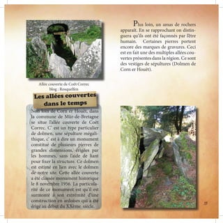 Plus loin, un amas de rochers
apparaît. En se rapprochant on distin-
guera qu’ils ont été façonnés par l’être
humain. Certaines pierres portent
encore des marques de gravures. Ceci
est en fait une des multiples allées cou-
vertes présentes dans la région. Ce sont
des vestiges de sépultures (Dolmen de
Corn er Houët).
Allée couverte de Coët Correc
blog : Rosquelfen
Non loin de Corn er Houët, dans
la commune de Mûr-de-Bretagne
se situe l’allée couverte de Coët
Correc. C’ est un type particulier
de dolmen, une sépulture mégali-
thique, c’ est à dire un monument
constitué de plusieurs pierres de
grandes dimensions, érigées par
les hommes, sans l’aide de liant
pour fixer la structure. Ce dolmen
est estimé en lien avec le dolmen
de notre site. Cette allée couverte
a été classée monument historique
le 8 novembre 1956. La particula-
rité de ce monument est qu’il est
surmonté à son extrémité d’une
construction en ardoises qui a été
érigé au début du XXème siècle.
Les allées couvertes
dans le temps
35
 