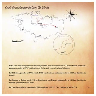 Cette carte nous indique trois itinéraires possibles pour accéder au site de Corn er Houët . Par Guin-
gamp, emprunter la D767 en direction de Corlay puis poursuivre jusqu’à Caurel.
Par St Brieuc, prendre la D700, puis la D790 vers Corlay, et enfin emprunter la D767 en direction de
Caurel.
Par Rennes, se diriger vers la N12 en direction de Merdrignac, puis prendre la N164 en direction de
Loudéac, poursuivre vers Caurel.
De Caurel se rendre au coordonnées GPS Longitude 3°00’53.7 ‘’ O ; Latitude 48°13’24.9’’ N.
Carte de localisation de Corn Er Houët
45
 