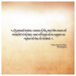 « La grande nature, comme le feu, peut être source de
réconfort et de paix, mais elle exige de ses usagers un
respect de tous les instants. »
Nanou Maryline Roher
(Photographe)
5
 