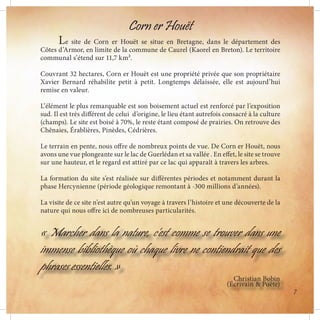 Corn er Houët
	 Le site de Corn er Houët se situe en Bretagne, dans le département des
Côtes d’Armor, en limite de la commune de Caurel (Kaorel en Breton). Le territoire
communal s’étend sur 11,7 km².
Couvrant 32 hectares, Corn er Houët est une propriété privée que son propriétaire
Xavier Bernard réhabilite petit à petit. Longtemps délaissée, elle est aujourd’hui
remise en valeur.
L’élément le plus remarquable est son boisement actuel est renforcé par l’exposition
sud. Il est très différent de celui d’origine, le lieu étant autrefois consacré à la culture
(champs). Le site est boisé à 70%, le reste étant composé de prairies. On retrouve des
Chênaies, Érablières, Pinèdes, Cédrières.
Le terrain en pente, nous offre de nombreux points de vue. De Corn er Houët, nous
avons une vue plongeante sur le lac de Guerlédan et sa vallée . En effet, le site se trouve
sur une hauteur, et le regard est attiré par ce lac qui apparaît à travers les arbres.
La formation du site s’est réalisée sur différentes périodes et notamment durant la
phase Hercynienne (période géologique remontant à -300 millions d’années).
La visite de ce site n’est autre qu’un voyage à travers l’histoire et une découverte de la
nature qui nous offre ici de nombreuses particularités.
« Marcher dans la nature, c’est comme se trouver dans une
immense bibliothèque où chaque livre ne contiendrait que des
phrases essentielles. »
Christian Bobin
(Écrivain & Poète)
7
 