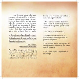 le site nous présente aujourd’hui de
nombreuses particularités.:
• Des nombreuses allées et chemins
creux bordés de murets en pierres ou
de talus formés par des gros blocs de
schiste,
• Une bâtisse en ruine de 1655,
• Un affleurement de rochers en
strates de l’époque hercynienne, su-
perposés en paliers,
• Une parcelle boisée remarquable par
sa végétation clairsemée et des arbres
qui ont soufferts,
• Une allée couverte (sépulture) du
néolithique.
	La Bretagne nous offre des
paysages très diversifiés. La réparti-
tion de chaque composante est rela-
tivement imprévisible, ce qui nous
offre des paysages en ordre dispersé,
très vivants car changeant à chaque
pas, pleins de surprises et de décou-
vertes. C’est dans ce contexte que
que se situe le site de Corn er Houët.
« Ce qui reste éternellement incom-
préhensible dans la nature, c’est qu’on
puisse la comprendre. »
Albert Einstein
(Scientifique & Philosophe)
Aujourd’hui comprenons l’histoire que
nous raconte le site de Corn er Houët.
L’histoire nous fait remonter à
– 10 000 ans avant Jésus-Christ. Subis-
sant maintes évolutions au fil des siècles,
9
 