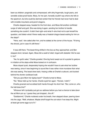 / CORNER MOUNTAIN / 9
been as children: pragmatic and unimpressed, with dirty ﬁngernails, tough jeans, and
sensible snake-proof boots. Moss, for her part, honestly couldn't say where she fell on
the spectrum, but she could be damned certain that her friends had never had to deal
with invisible mountains and porch dragons.
Charlie stepped away, headed for the front door, and Moss felt another conﬂicted
surge of relief and guilt. She was doing it again, sending her brother to handle
something she couldn't. It didn't feel right--and what if--she tried not to ask herself the
question, and failed--what if there really was a freakish dragon-beast waiting for him on
the steps?
"Here, wait," she called after him, and he stalled at the corner of the house. "I'll bring
the shovel, just in case it's still there."
It was still there. The beast thing shifted in the box as they approached, and Ben
stopped short, tensed. Again, Moss felt a swell of relief, tinged with disbelief. Did he see
it, too?
"Aw, for god's sake," Charlie growled. One big hand swept out of a pocket to gesture
in irritation at the steps while Moss looked on in confusion.
Moss stayed quiet, desperately hoping she wouldn't have to ask what her brother
was seeing, since it was beginning to sound like it was rather more mundane than what
she was seeing. The beast drew back, hissing a little at Charlie's outburst, and ducked
behind the shorter cardboard wall.
"Did you give Mom her laptop back?" Charlie turned to Moss.
"No," Moss held up her hands. Charlie eyed her again. "Honest, I didn't."
Charlie groaned and scrubbed both hands through his short hair. "But, come on, who
the hell does this?"
"Whoever left it probably just got our address before you had a chance to take down
the ad Mom put up. I guess they just dropped...this off."
"Goddammit," Charlie muttered under his breath, then stepped closer, peering down
into the cage. "Well, whatever. Maybe she'll forget the cat notion if we keep this. Might
at least get some eggs out of it."
 