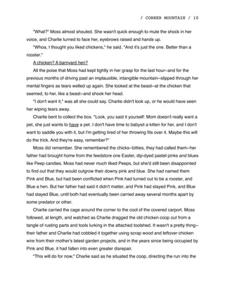 / CORNER MOUNTAIN / 10
"What?" Moss almost shouted. She wasn't quick enough to mute the shock in her
voice, and Charlie turned to face her, eyebrows raised and hands up.
"Whoa, I thought you liked chickens," he said. "And it's just the one. Better than a
rooster."
A chicken? A barnyard hen?
All the poise that Moss had kept tightly in her grasp for the last hour--and for the
previous months of driving past an implausible, intangible mountain--slipped through her
mental ﬁngers as tears welled up again. She looked at the beast--at the chicken that
seemed, to her, like a beast--and shook her head.
"I don't want it," was all she could say. Charlie didn't look up, or he would have seen
her wiping tears away.
Charlie bent to collect the box. "Look, you said it yourself: Mom doesn't really want a
pet, she just wants to have a pet. I don't have time to babysit a kitten for her, and I don't
want to saddle you with it, but I'm getting tired of her throwing ﬁts over it. Maybe this will
do the trick. And they're easy, remember?"
Moss did remember. She remembered the chicks--bitties, they had called them--her
father had brought home from the feedstore one Easter, dip-dyed pastel pinks and blues
like Peep candies. Moss had never much liked Peeps, but she'd still been disappointed
to ﬁnd out that they would outgrow their downy pink and blue. She had named them
Pink and Blue, but had been conﬂicted when Pink had turned out to be a rooster, and
Blue a hen. But her father had said it didn't matter, and Pink had stayed Pink, and Blue
had stayed Blue, until both had eventually been carried away several months apart by
some predator or other.
Charlie carried the cage around the corner to the cool of the covered carport. Moss
followed, at length, and watched as Charlie dragged the old chicken coop out from a
tangle of rusting parts and tools lurking in the attached toolshed. It wasn't a pretty thing--
their father and Charlie had cobbled it together using scrap wood and leftover chicken
wire from their mother's latest garden projects, and in the years since being occupied by
Pink and Blue, it had fallen into even greater disrepair.
"This will do for now," Charlie said as he situated the coop, directing the run into the
 