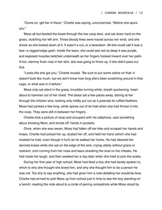 / CORNER MOUNTAIN / 12
"Come on, get her in there," Charlie was saying, unconcerned. "Before she spurs
you."
Moss all but bowled the beast through the low coop door, and sat down hard on the
grass, clutching her left arm. Three bloody lines were traced across her wrist, and she
shook as she looked down at it. It wasn't a cut, or a laceration. All she could call it was a
tear--a ragged-edge gash. Inside the tears, she could see red so deep it was purple,
and exposed muscles twitched underneath as her ﬁngers hooked inward over her palm.
A hot, clammy ﬂush rose in her skin; she was going to throw up, if she didn't pass out
ﬁrst.
"Looks like she got you," Charlie mused. "Be sure to put some iodine on that--it
doesn't look like much, but we don't know how long she's been scratching around in that
cage, or what was in it before."
Moss only sat silent in the grass, knuckles turning white, breath quickening, heart
about to hammer out of her chest. The beast sat a few paces away, staring at her
through the chicken wire, looking only mildly put out as it preened its rufﬂed feathers.
Moss had yanked a few long, white spines out of its hide when she had thrown it into
the coop. They were still in-between her ﬁngers.
Charlie took a picture of coop and occupant with his cellphone, said something
about showing Mom, and strode off, hands in pockets.
Once, when she was seven, Moss had fallen off her bike and scraped her hands and
knees. Charlie had picked her up, dusted her off, and held her hand (which she had
insisted he hold, even though it hurt) as he walked her home. He had cleaned her
skinned knees while she sat on the edge of the sink, crying utterly without grace or
restraint, snot running from her nose and tears streaking the dust on her cheeks. He
had made her laugh, and then swatted her a day later when she tried to pick the scabs.
During her ﬁrst year of high school, Moss had liked a boy she had barely spoken to,
which is why she thought she loved him, and why she thought him to be a person he
was not. Too shy to say anything, she had given him a note detailing her would-be love.
Charlie had arrived to pick Moss up from school just in time to see the boy standing on
a bench, reading the note aloud to a circle of jeering compatriots while Moss stood by
 