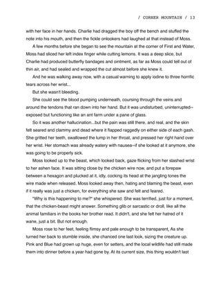 / CORNER MOUNTAIN / 13
with her face in her hands. Charlie had dragged the boy off the bench and stuffed the
note into his mouth, and then the ﬁckle onlookers had laughed at that instead of Moss.
A few months before she began to see the mountain at the corner of First and Water,
Moss had sliced her left index ﬁnger while cutting lemons. It was a deep slice, but
Charlie had produced butterﬂy bandages and ointment, as far as Moss could tell out of
thin air, and had sealed and wrapped the cut almost before she knew it.
And he was walking away now, with a casual warning to apply iodine to three horriﬁc
tears across her wrist...
But she wasn't bleeding.
She could see the blood pumping underneath, coursing through the veins and
around the tendons that ran down into her hand. But it was undisturbed, uninterrupted--
exposed but functioning like an ant farm under a pane of glass.
So it was another hallucination...but the pain was still there, and real, and the skin
felt seared and clammy and dead where it ﬂapped raggedly on either side of each gash.
She gritted her teeth, swallowed the lump in her throat, and pressed her right hand over
her wrist. Her stomach was already watery with nausea--if she looked at it anymore, she
was going to be properly sick.
Moss looked up to the beast, which looked back, gaze ﬂicking from her slashed wrist
to her ashen face. It was sitting close by the chicken wire now, and put a forepaw
between a hexagon and plucked at it, idly, cocking its head at the jangling tones the
wire made when released. Moss looked away then, hating and blaming the beast, even
if it really was just a chicken, for everything she saw and felt and feared.
"Why is this happening to me?" she whispered. She was terriﬁed, just for a moment,
that the chicken-beast might answer. Something glib or sarcastic or droll, like all the
animal familiars in the books her brother read. It didn't, and she felt her hatred of it
wane, just a bit. But not enough.
Moss rose to her feet, feeling ﬂimsy and pale enough to be transparent. As she
turned her back to stumble inside, she chanced one last look, sizing the creature up.
Pink and Blue had grown up huge, even for setters, and the local wildlife had still made
them into dinner before a year had gone by. At its current size, this thing wouldn't last
 