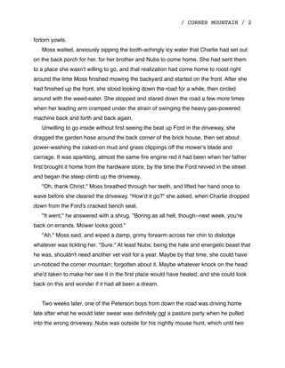 / CORNER MOUNTAIN / 2
forlorn yowls.
Moss waited, anxiously sipping the tooth-achingly icy water that Charlie had set out
on the back porch for her, for her brother and Nubs to come home. She had sent them
to a place she wasn't willing to go, and that realization had come home to roost right
around the time Moss ﬁnished mowing the backyard and started on the front. After she
had ﬁnished up the front, she stood looking down the road for a while, then circled
around with the weed-eater. She stopped and stared down the road a few more times
when her leading arm cramped under the strain of swinging the heavy gas-powered
machine back and forth and back again.
Unwilling to go inside without ﬁrst seeing the beat up Ford in the driveway, she
dragged the garden hose around the back corner of the brick house, then set about
power-washing the caked-on mud and grass clippings off the mower's blade and
carriage. It was sparkling, almost the same ﬁre engine red it had been when her father
ﬁrst brought it home from the hardware store, by the time the Ford revved in the street
and began the steep climb up the driveway.
"Oh, thank Christ," Moss breathed through her teeth, and lifted her hand once to
wave before she cleared the driveway. "How'd it go?" she asked, when Charlie dropped
down from the Ford's cracked bench seat.
"It went," he answered with a shrug. "Boring as all hell, though--next week, you're
back on errands. Mower looks good."
"Ah," Moss said, and wiped a damp, grimy forearm across her chin to dislodge
whatever was tickling her. "Sure." At least Nubs, being the hale and energetic beast that
he was, shouldn't need another vet visit for a year. Maybe by that time, she could have
un-noticed the corner mountain; forgotten about it. Maybe whatever knock on the head
she'd taken to make her see it in the ﬁrst place would have healed, and she could look
back on this and wonder if it had all been a dream.
Two weeks later, one of the Peterson boys from down the road was driving home
late after what he would later swear was deﬁnitely not a pasture party when he pulled
into the wrong driveway. Nubs was outside for his nightly mouse hunt, which until two
 