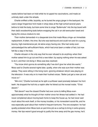/ CORNER MOUNTAIN / 3
weeks before had been on hold while he re-upped his vaccinations, and made an
untimely dash under the wheels.
Charlie snifﬂed a little, boyishly, as he buried the angry ginger in the backyard. He
used a large hinged box he'd made in shop class at the high school several years
before to hold the body, but took some time to singe "Butternubs" into the top board with
their dad's woodworking tools before wrapping the cat in an old seersucker towel and
laying the vicious creature to rest.
Their mother demanded--in a desperate tone that made Moss cringe--an immediate
replacement. A kitten, this time. But she was bed-bound and could not care for a young,
bouncy, high-maintenance pet, let alone enjoy having one. She had rarely even
acknowledged the self-sufﬁcient Nubs, which had once been a matter of fact, but now
felt like a slap in the face.
Charlie refused--in the only way that he ever refused to do anything--when their
mother asked him to go out and ﬁnd a new kitten: by saying nothing when he was asked
to do it, and then not doing it. Moss was less resolved.
"You know she's gonna do something silly if we don't give her what she wants,"
Moss said to Charlie several nights later, quietly, when she was sure their mother was
asleep. They were sitting in the living room, ignoring whatever sitcom was playing on
the television. It was only on to mask their hushed voices. "Better just get a new cat and
move on."
"Mm-mm," Charlie hummed as he split a sunﬂower seed precisely between his front
teeth. He dropped the hull into a napkin after he ﬁshed out the morsel inside. "'S'not
decent."
"Not decent" was the closest Charlie had ever come to telling Moss even
approximately what he thought of their mother since her illness had settled in. He had
never complained about moving back home to keep the house up, he had never said
much about the work itself, or the money troubles, or his nonexistent social life, and he
was especially quiet about their mother's frequent tantrums. The one exception: he had
quietly protested when Moss took an part-time job as a carhop to bring in extra grocery
money. Her tips weren't good enough to justify the time away and the gas money, he'd
 