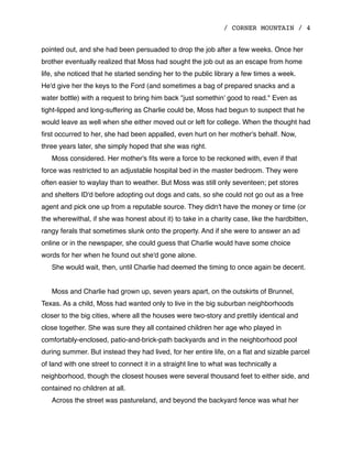 / CORNER MOUNTAIN / 4
pointed out, and she had been persuaded to drop the job after a few weeks. Once her
brother eventually realized that Moss had sought the job out as an escape from home
life, she noticed that he started sending her to the public library a few times a week.
He'd give her the keys to the Ford (and sometimes a bag of prepared snacks and a
water bottle) with a request to bring him back "just somethin' good to read." Even as
tight-lipped and long-suffering as Charlie could be, Moss had begun to suspect that he
would leave as well when she either moved out or left for college. When the thought had
ﬁrst occurred to her, she had been appalled, even hurt on her mother's behalf. Now,
three years later, she simply hoped that she was right.
Moss considered. Her mother's ﬁts were a force to be reckoned with, even if that
force was restricted to an adjustable hospital bed in the master bedroom. They were
often easier to waylay than to weather. But Moss was still only seventeen; pet stores
and shelters ID'd before adopting out dogs and cats, so she could not go out as a free
agent and pick one up from a reputable source. They didn't have the money or time (or
the wherewithal, if she was honest about it) to take in a charity case, like the hardbitten,
rangy ferals that sometimes slunk onto the property. And if she were to answer an ad
online or in the newspaper, she could guess that Charlie would have some choice
words for her when he found out she'd gone alone.
She would wait, then, until Charlie had deemed the timing to once again be decent.
Moss and Charlie had grown up, seven years apart, on the outskirts of Brunnel,
Texas. As a child, Moss had wanted only to live in the big suburban neighborhoods
closer to the big cities, where all the houses were two-story and prettily identical and
close together. She was sure they all contained children her age who played in
comfortably-enclosed, patio-and-brick-path backyards and in the neighborhood pool
during summer. But instead they had lived, for her entire life, on a ﬂat and sizable parcel
of land with one street to connect it in a straight line to what was technically a
neighborhood, though the closest houses were several thousand feet to either side, and
contained no children at all.
Across the street was pastureland, and beyond the backyard fence was what her
 