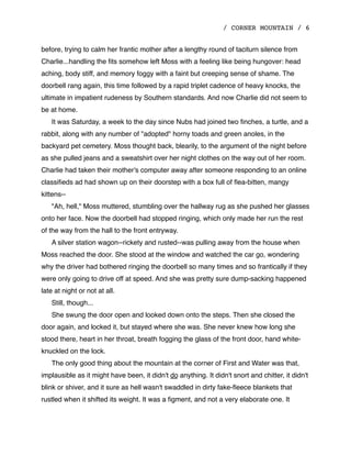 / CORNER MOUNTAIN / 6
before, trying to calm her frantic mother after a lengthy round of taciturn silence from
Charlie...handling the ﬁts somehow left Moss with a feeling like being hungover: head
aching, body stiff, and memory foggy with a faint but creeping sense of shame. The
doorbell rang again, this time followed by a rapid triplet cadence of heavy knocks, the
ultimate in impatient rudeness by Southern standards. And now Charlie did not seem to
be at home.
It was Saturday, a week to the day since Nubs had joined two ﬁnches, a turtle, and a
rabbit, along with any number of "adopted" horny toads and green anoles, in the
backyard pet cemetery. Moss thought back, blearily, to the argument of the night before
as she pulled jeans and a sweatshirt over her night clothes on the way out of her room.
Charlie had taken their mother's computer away after someone responding to an online
classiﬁeds ad had shown up on their doorstep with a box full of ﬂea-bitten, mangy
kittens--
"Ah, hell," Moss muttered, stumbling over the hallway rug as she pushed her glasses
onto her face. Now the doorbell had stopped ringing, which only made her run the rest
of the way from the hall to the front entryway.
A silver station wagon--rickety and rusted--was pulling away from the house when
Moss reached the door. She stood at the window and watched the car go, wondering
why the driver had bothered ringing the doorbell so many times and so frantically if they
were only going to drive off at speed. And she was pretty sure dump-sacking happened
late at night or not at all.
Still, though...
She swung the door open and looked down onto the steps. Then she closed the
door again, and locked it, but stayed where she was. She never knew how long she
stood there, heart in her throat, breath fogging the glass of the front door, hand white-
knuckled on the lock.
The only good thing about the mountain at the corner of First and Water was that,
implausible as it might have been, it didn't do anything. It didn't snort and chitter, it didn't
blink or shiver, and it sure as hell wasn't swaddled in dirty fake-ﬂeece blankets that
rustled when it shifted its weight. It was a ﬁgment, and not a very elaborate one. It
 