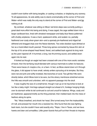 / CORNER MOUNTAIN / 7
couldn't even bother with being tangible, or casting a shadow, or displacing any scenery.
To all appearances, its sole ability was to stand unremarkably at the corner of First and
Water--which was really the only way to stand at the corner of First and Water--and be
nothing at all.
By contrast, whatever was sitting on Moss' red brick steps was currently putting a
great deal more effort into being and doing. It was caged, the cage settled down into a
larger cardboard box, lined with streaked newspaper and baby blue ﬂeece patterned
with chubby airplanes. It was a hard, opalescent white, and scaled--no, partially
feathered over scaly silver-green skin--and a sparsely pin-feathered and ridged tail
slithered and dragged dryly over the ﬂeece blankets. Two wide obsidian eyes blinked at
her as a hook-billed mouth yawned. Three long spines connected by tissue-thin skin at
the top of it's arrow-shaped head ﬂexed, ﬂared, and settled back against its long neck
as the yawn tapered off. It hummed, a long, low thrumming sound, and settled down
again into its nest.
It looked as though an eagle had been crossed with one of the more exotic varieties
of lizard, then the terrifying result blended with various mammals to soften its features.
There were traces of--maybe a fox, or a fawn. In fact, as Moss stared down at it through
the glass, it did appear to have small, velvety antlers sprouting at its temples. But they
were red and pink and softly knobbed, like branches of coral. Two gill-like frills were
directly below, which Moss took to be ears, but the silvery membrane stretched across
the frills was smooth and unbroken, with no apparent passage into the skull.
It was roughly the size of a small terrier, though it sat up on its haunches to look at
her like a baby might: hind legs splayed straight out ahead of it, forelegs hanging limply
over its stomach while its tail continued to coil and uncoil for balance. Wings, scaly and
pin-feathered, appeared brieﬂy as the thing preened, then melded back into the mess of
feathers along its spine.
"No," Moss breathed, and shook her head. She turned away from the implausibility
of it all, and pressed her mouth into a resolute line. She found that she was ﬁghting
back tears, but she couldn't have said exactly why. "Nope. I live in Texas, and we have
hawks and deer and armadillos. Little green lizards that puff out their throats to impress
 