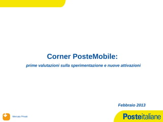 Corner PosteMobile:
              prime valutazioni sulla sperimentazione e nuove attivazioni




                                                             Febbraio 2013

 Mercato Privati
14/02/13
 