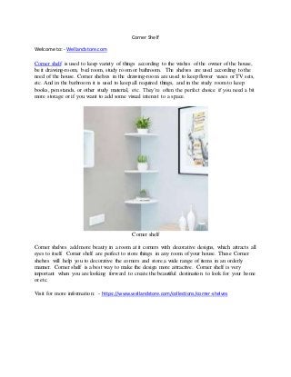 Corner Shelf
Welcome to: - Wellandstore.com
Corner shelf is used to keep variety of things according to the wishes of the owner of the house,
be it drawing-room, bed room, study room or bathroom. The shelves are used according to the
need of the house. Corner shelves in the drawing-room are used to keep flower vases or TV sets,
etc. And in the bathroom it is used to keep all required things, and in the study room to keep
books, pen stands, or other study material, etc. They’re often the perfect choice if you need a bit
more storage or if you want to add some visual interest to a space.
Corner shelf
Corner shelves add more beauty in a room at it corners with decorative designs, which attracts all
eyes to itself. Corner shelf are perfect to store things in any room of your house. These Corner
shelves will help you to decorative the corners and store a wide range of items in an orderly
manner. Corner shelf is a best way to make the design more attractive. Corner shelf is very
important when you are looking forward to create the beautiful destination to look for your home
or etc.
Visit for more information: - https://www.wellandstore.com/collections/corner-shelves
 