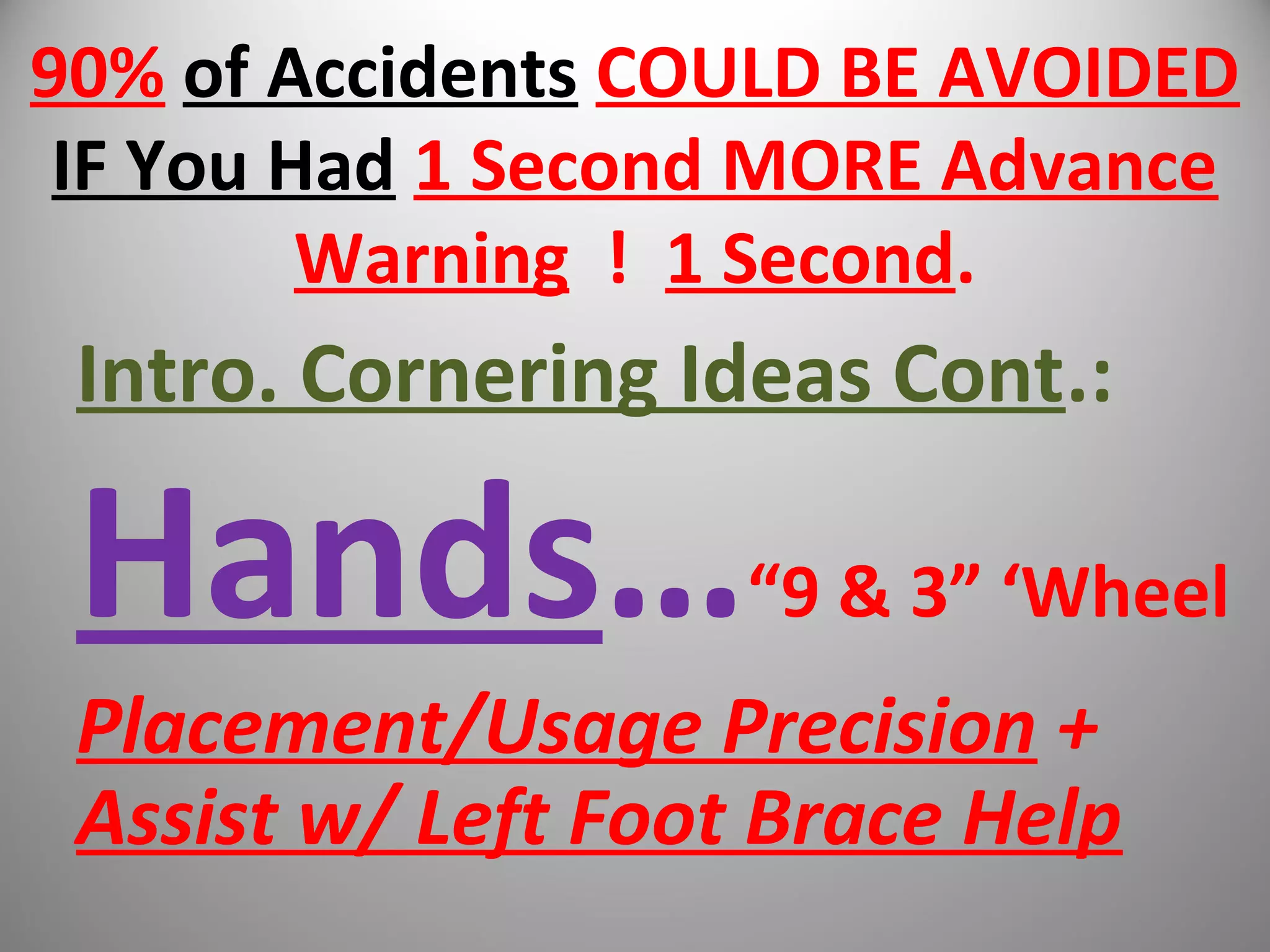 90% of Accidents COULD BE AVOIDED
IF You Had 1 Second MORE Advance
Warning ! 1 Second.
Intro. Cornering Ideas Cont.:
Hands…“9 & 3” ‘Wheel
Placement/Usage Precision +
Assist w/ Left Foot Brace Help
 