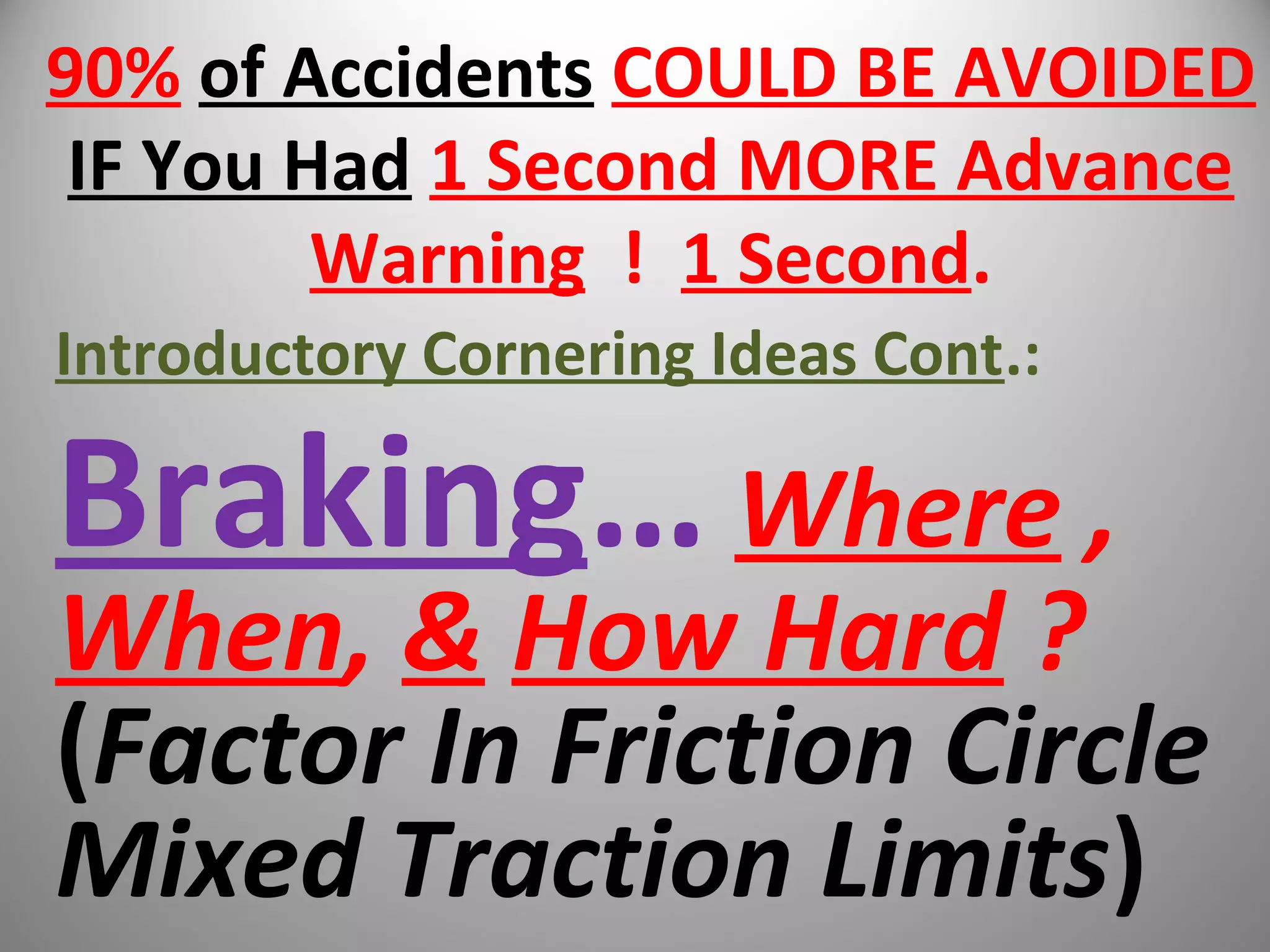 90% of Accidents COULD BE AVOIDED
IF You Had 1 Second MORE Advance
Warning ! 1 Second.
Introductory Cornering Ideas Cont.:
Braking… Where ,
When, & How Hard ?
(Factor In Friction Circle
Mixed Traction Limits)
 