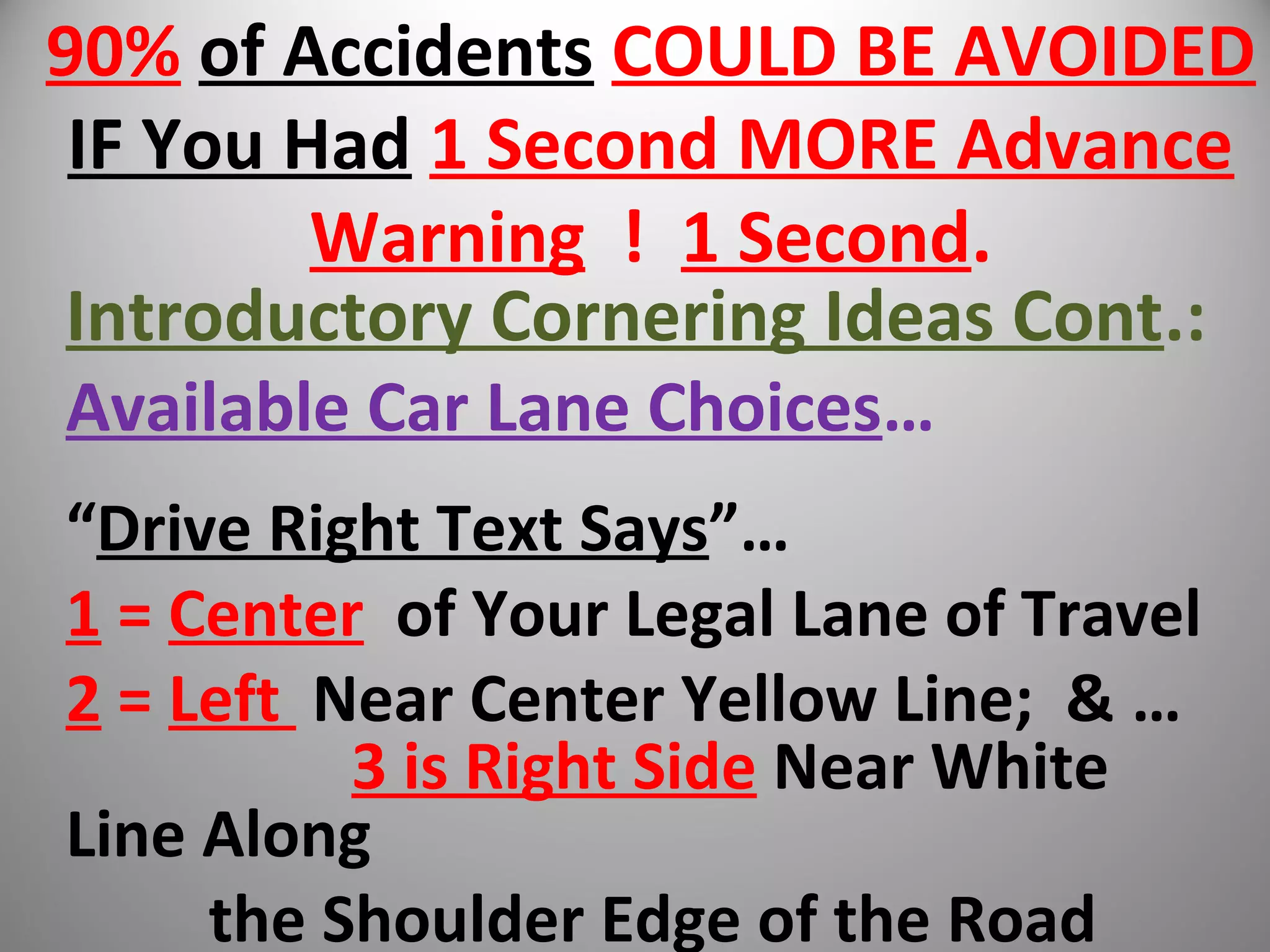 90% of Accidents COULD BE AVOIDED
IF You Had 1 Second MORE Advance
Warning ! 1 Second.
Introductory Cornering Ideas Cont.:
Available Car Lane Choices…
“Drive Right Text Says”…
1 = Center of Your Legal Lane of Travel
2 = Left Near Center Yellow Line; & …
3 is Right Side Near White
Line Along
the Shoulder Edge of the Road
 