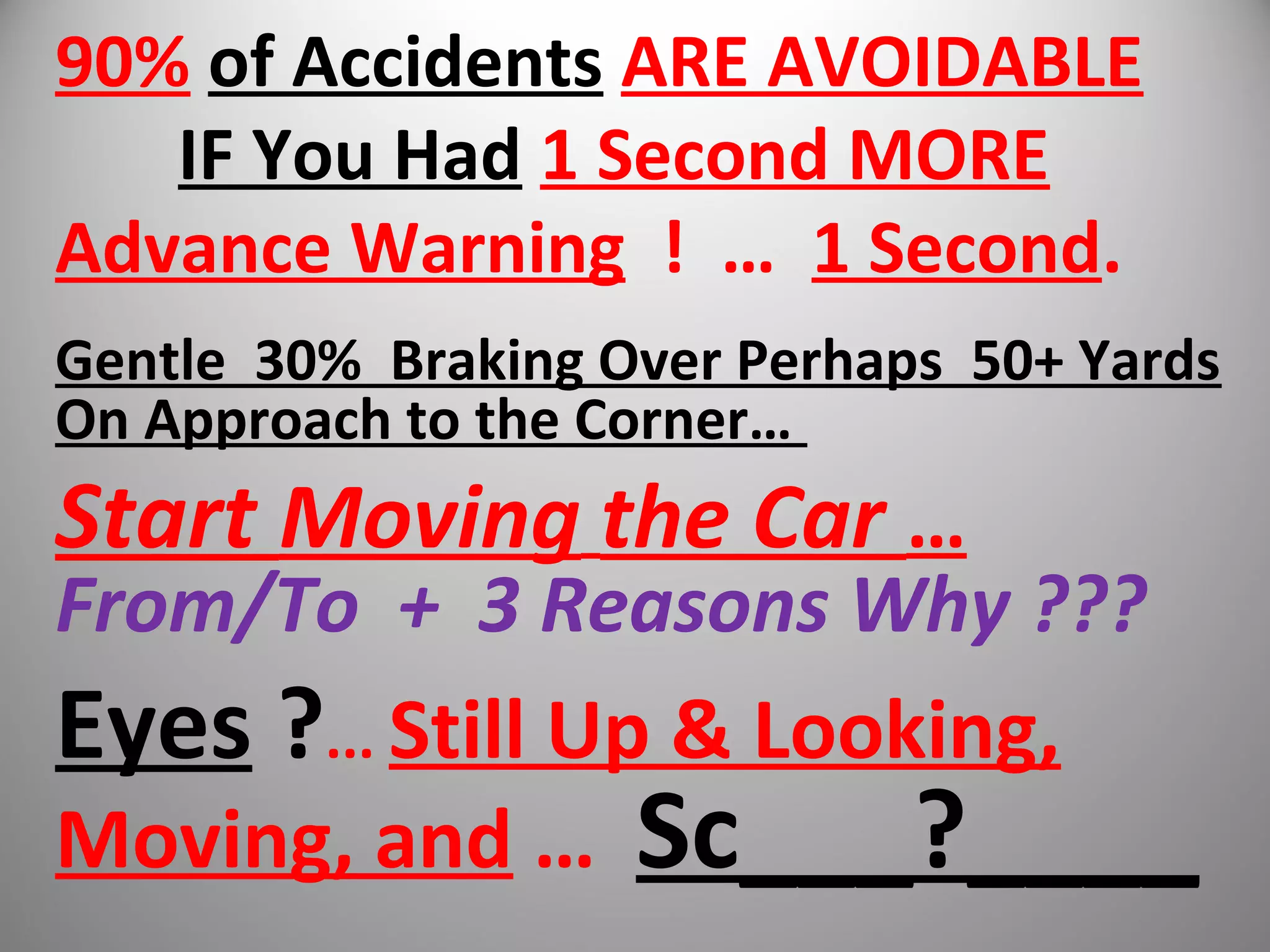 90% of Accidents ARE AVOIDABLE
IF You Had 1 Second MORE
Advance Warning ! … 1 Second.
Gentle 30% Braking Over Perhaps 50+ Yards
On Approach to the Corner…
Start Moving the Car …
From/To + 3 Reasons Why ???
Eyes ?... Still Up & Looking,
Moving, and … Sc___?____
 