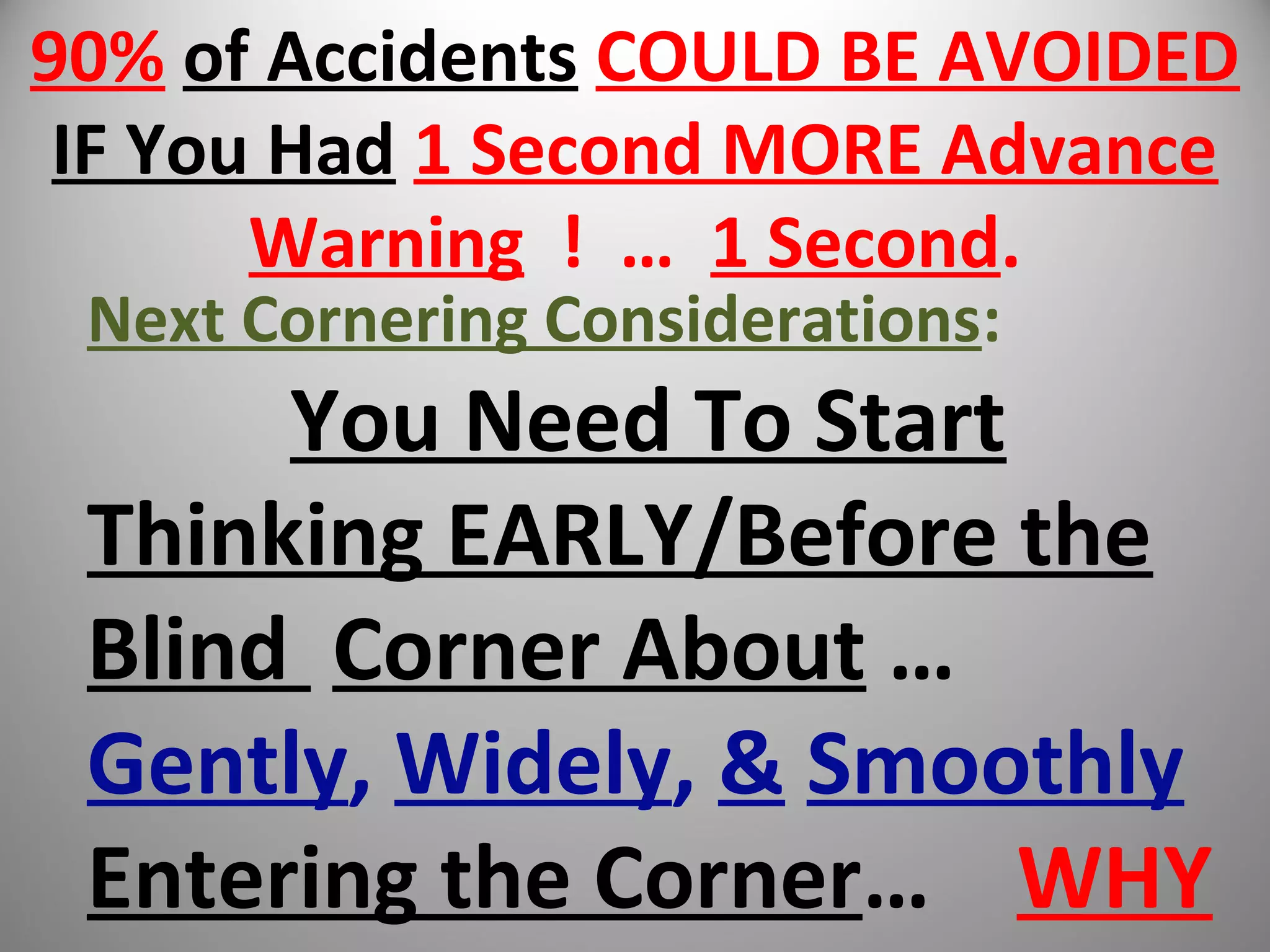 90% of Accidents COULD BE AVOIDED
IF You Had 1 Second MORE Advance
Warning ! … 1 Second.
Next Cornering Considerations:
You Need To Start
Thinking EARLY/Before the
Blind Corner About …
Gently, Widely, & Smoothly
Entering the Corner… WHY
 