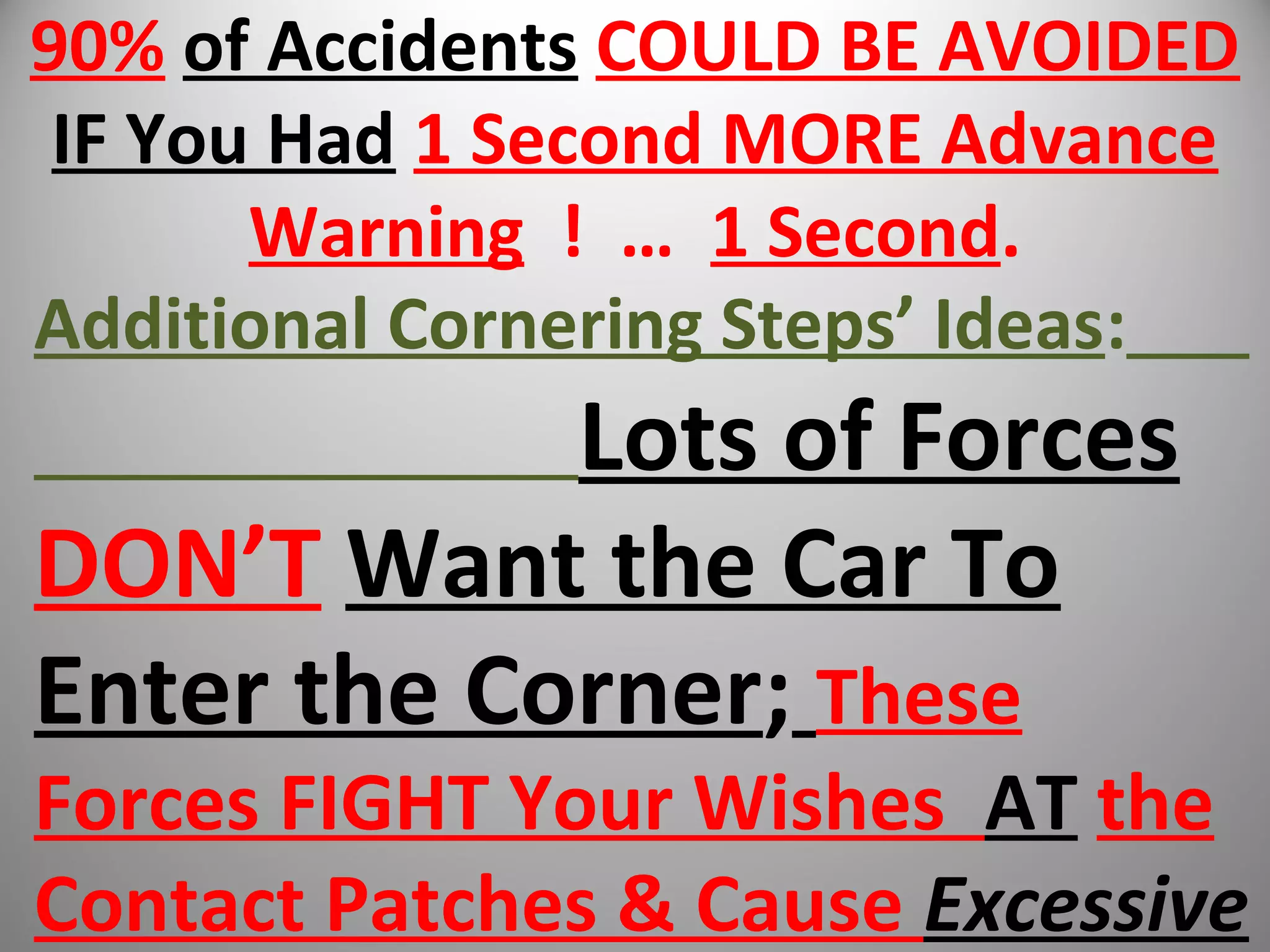 90% of Accidents COULD BE AVOIDED
IF You Had 1 Second MORE Advance
Warning ! … 1 Second.
Additional Cornering Steps’ Ideas:
Lots of Forces
DON’T Want the Car To
Enter the Corner; These
Forces FIGHT Your Wishes AT the
Contact Patches & Cause Excessive
 