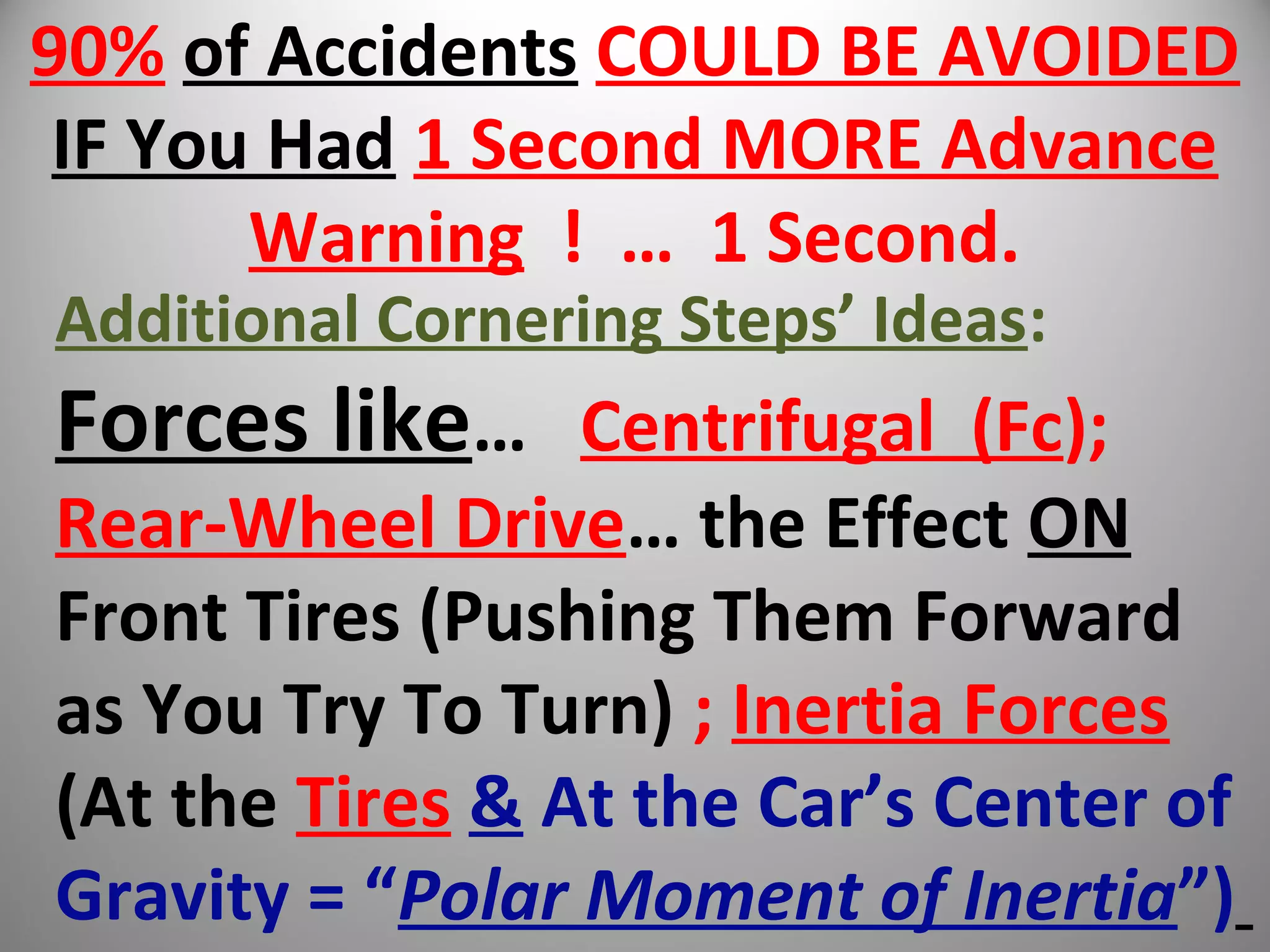 90% of Accidents COULD BE AVOIDED
IF You Had 1 Second MORE Advance
Warning ! … 1 Second.
Additional Cornering Steps’ Ideas:
Forces like… Centrifugal (Fc);
Rear-Wheel Drive… the Effect ON
Front Tires (Pushing Them Forward
as You Try To Turn) ; Inertia Forces
(At the Tires & At the Car’s Center of
Gravity = “Polar Moment of Inertia”)
 