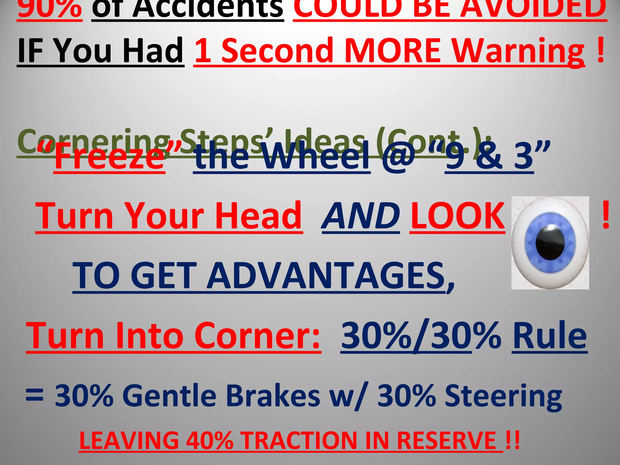 90% of Accidents COULD BE AVOIDED
IF You Had 1 Second MORE Warning !
Cornering Steps’ Ideas (Cont.):“Freeze” the Wheel @ “9 & 3”
Turn Your Head AND LOOK !
TO GET ADVANTAGES,
Turn Into Corner: 30%/30% Rule
= 30% Gentle Brakes w/ 30% Steering
LEAVING 40% TRACTION IN RESERVE !!
 