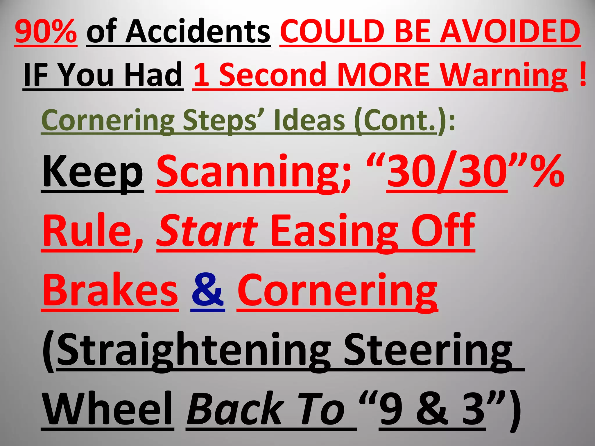 90% of Accidents COULD BE AVOIDED
IF You Had 1 Second MORE Warning !
Cornering Steps’ Ideas (Cont.):
Keep Scanning; “30/30”%
Rule, Start Easing Off
Brakes & Cornering
(Straightening Steering
Wheel Back To “9 & 3”)
 