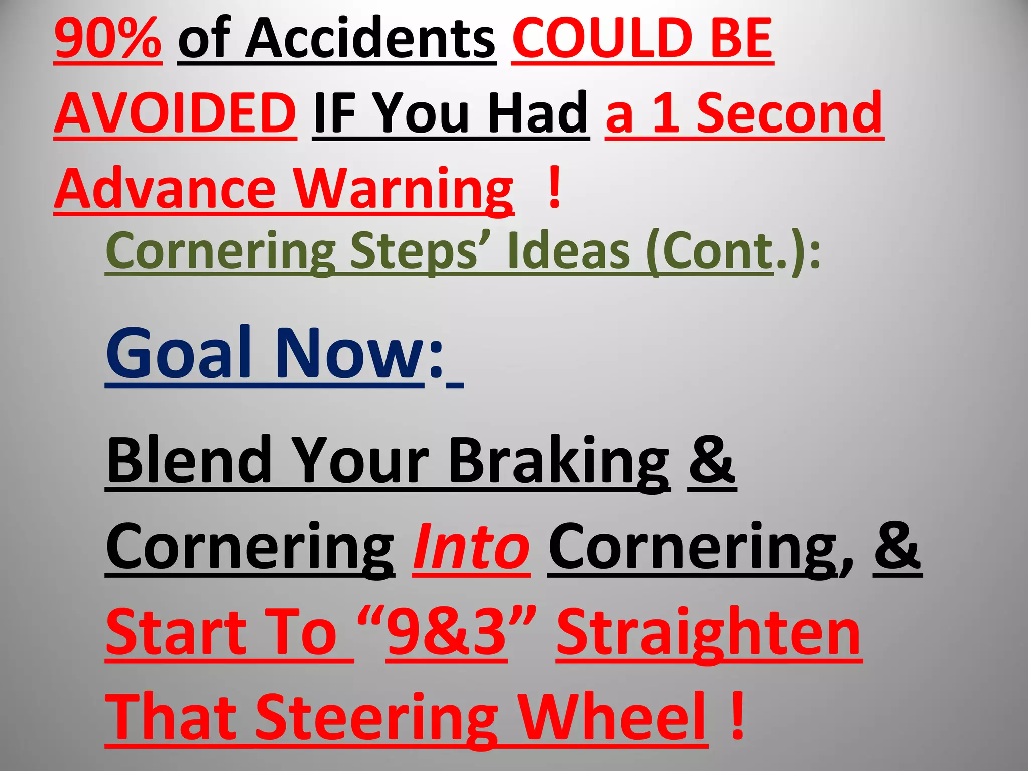 90% of Accidents COULD BE
AVOIDED IF You Had a 1 Second
Advance Warning !
Cornering Steps’ Ideas (Cont.):
Goal Now:
Blend Your Braking &
Cornering Into Cornering, &
Start To “9&3” Straighten
That Steering Wheel !
 