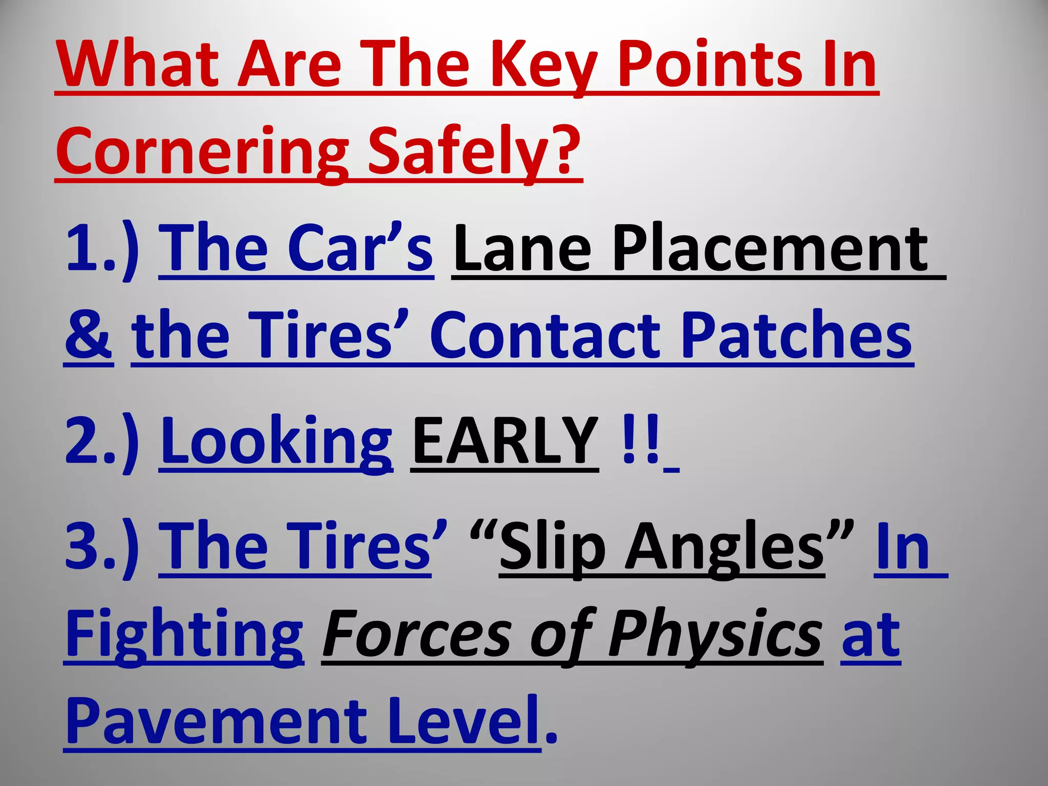 What Are The Key Points In
Cornering Safely?
1.) The Car’s Lane Placement
& the Tires’ Contact Patches
2.) Looking EARLY !!
3.) The Tires’ “Slip Angles” In
Fighting Forces of Physics at
Pavement Level.
 