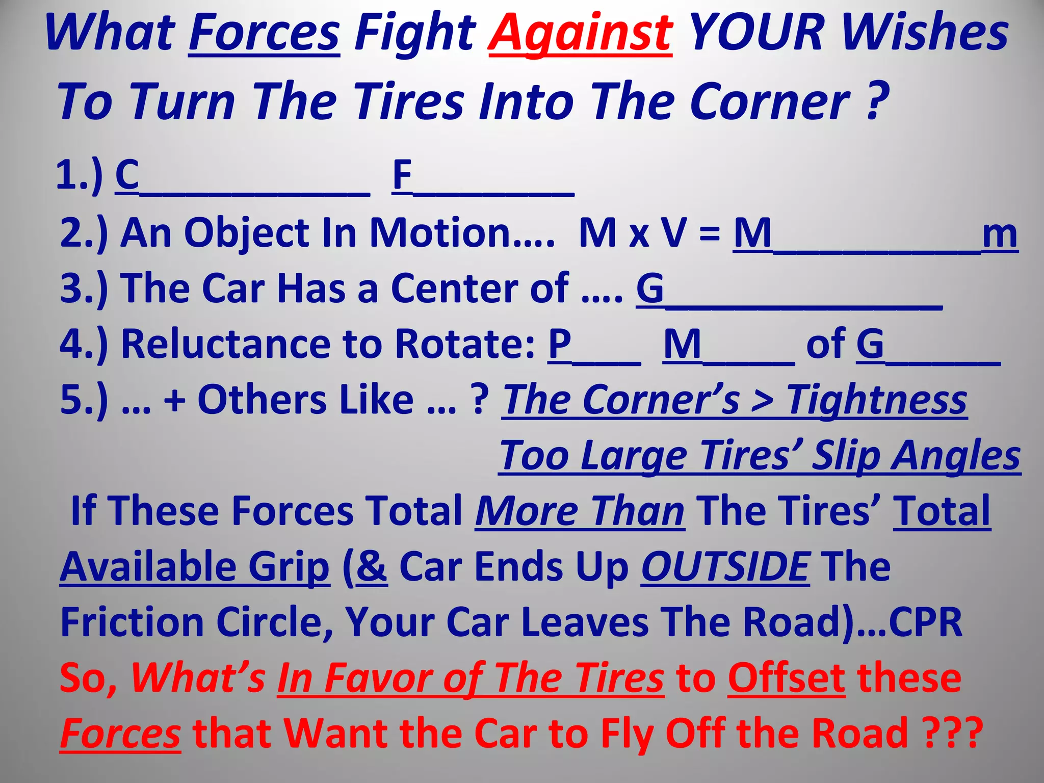 What Forces Fight Against YOUR Wishes
To Turn The Tires Into The Corner ?
1.) C__________ F_______
2.) An Object In Motion…. M x V = M_________m
3.) The Car Has a Center of …. G____________
4.) Reluctance to Rotate: P___ M____ of G_____
5.) … + Others Like … ? The Corner’s > Tightness
Too Large Tires’ Slip Angles
If These Forces Total More Than The Tires’ Total
Available Grip (& Car Ends Up OUTSIDE The
Friction Circle, Your Car Leaves The Road)…CPR
So, What’s In Favor of The Tires to Offset these
Forces that Want the Car to Fly Off the Road ???
 