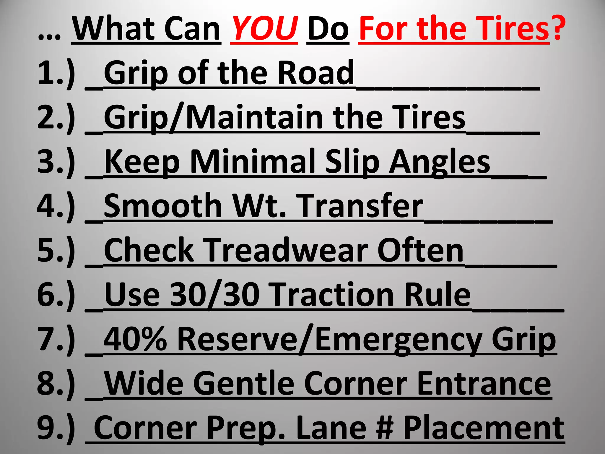 … What Can YOU Do For the Tires?
1.) _Grip of the Road__________
2.) _Grip/Maintain the Tires____
3.) _Keep Minimal Slip Angles___
4.) _Smooth Wt. Transfer_______
5.) _Check Treadwear Often_____
6.) _Use 30/30 Traction Rule_____
7.) _40% Reserve/Emergency Grip
8.) _Wide Gentle Corner Entrance
9.) Corner Prep. Lane # Placement
 