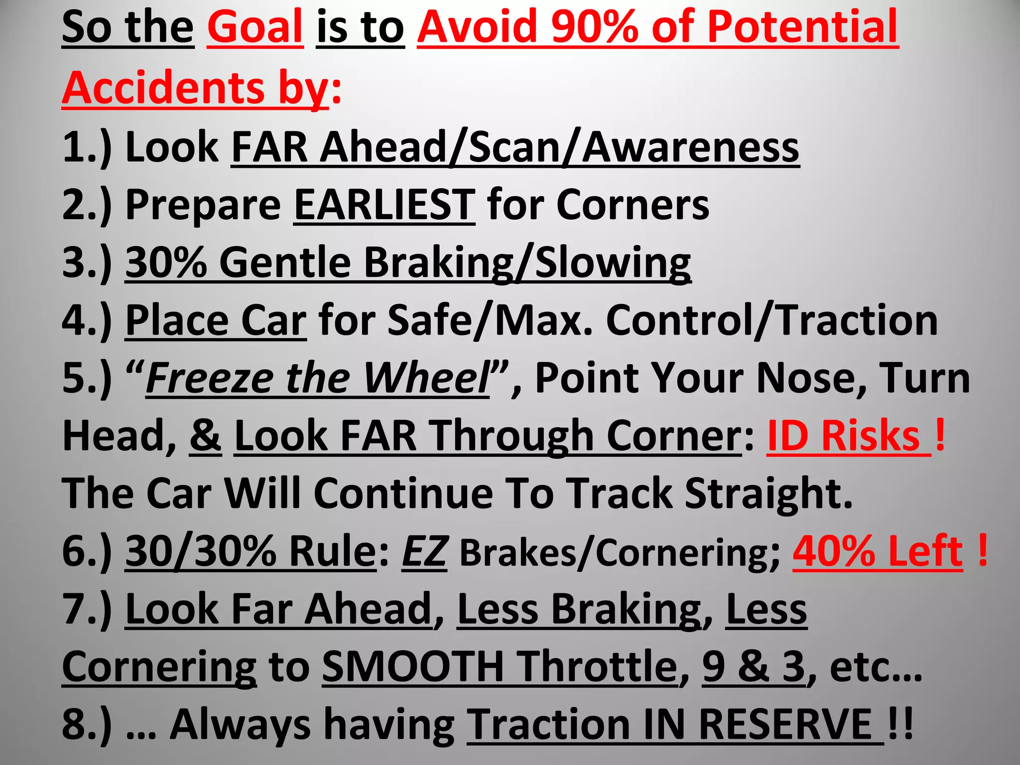 So the Goal is to Avoid 90% of Potential
Accidents by:
1.) Look FAR Ahead/Scan/Awareness
2.) Prepare EARLIEST for Corners
3.) 30% Gentle Braking/Slowing
4.) Place Car for Safe/Max. Control/Traction
5.) “Freeze the Wheel”, Point Your Nose, Turn
Head, & Look FAR Through Corner: ID Risks !
The Car Will Continue To Track Straight.
6.) 30/30% Rule: EZ Brakes/Cornering; 40% Left !
7.) Look Far Ahead, Less Braking, Less
Cornering to SMOOTH Throttle, 9 & 3, etc…
8.) … Always having Traction IN RESERVE !!
 