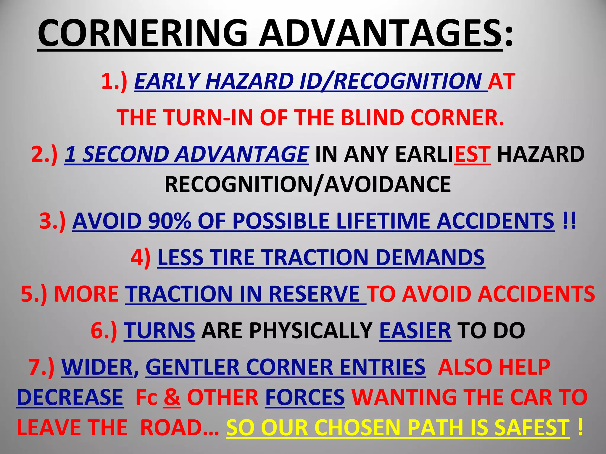 CORNERING ADVANTAGES:
1.) EARLY HAZARD ID/RECOGNITION AT
THE TURN-IN OF THE BLIND CORNER.
2.) 1 SECOND ADVANTAGE IN ANY EARLIEST HAZARD
RECOGNITION/AVOIDANCE
3.) AVOID 90% OF POSSIBLE LIFETIME ACCIDENTS !!
4) LESS TIRE TRACTION DEMANDS
5.) MORE TRACTION IN RESERVE TO AVOID ACCIDENTS
6.) TURNS ARE PHYSICALLY EASIER TO DO
7.) WIDER, GENTLER CORNER ENTRIES ALSO HELP
DECREASE Fc & OTHER FORCES WANTING THE CAR TO
LEAVE THE ROAD… SO OUR CHOSEN PATH IS SAFEST !
 