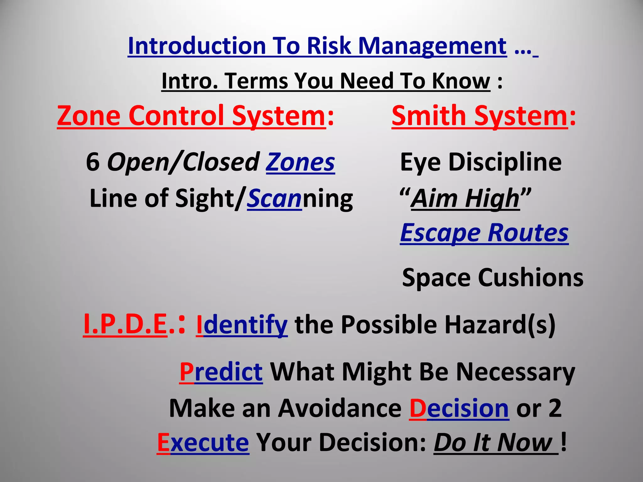 Introduction To Risk Management …
Intro. Terms You Need To Know :
Zone Control System: Smith System:
6 Open/Closed Zones Eye Discipline
Line of Sight/Scanning “Aim High”
Escape Routes
Space Cushions
I.P.D.E.: Identify the Possible Hazard(s)
Predict What Might Be Necessary
Make an Avoidance Decision or 2
Execute Your Decision: Do It Now !
 