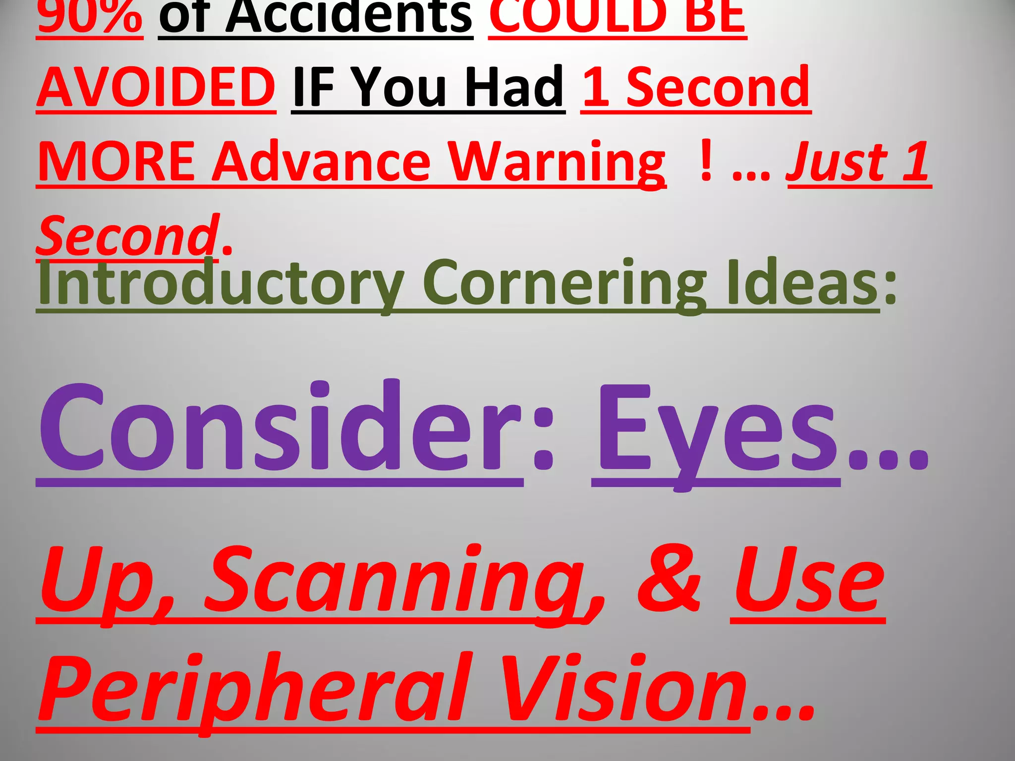 90% of Accidents COULD BE
AVOIDED IF You Had 1 Second
MORE Advance Warning ! … Just 1
Second.
Introductory Cornering Ideas:
Consider: Eyes…
Up, Scanning, & Use
Peripheral Vision…
 